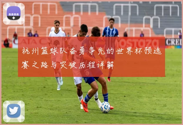 杭州篮球队奋勇争先的世界杯预选赛之路与突破历程详解