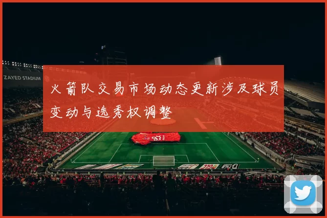 火箭队交易市场动态更新涉及球员变动与选秀权调整