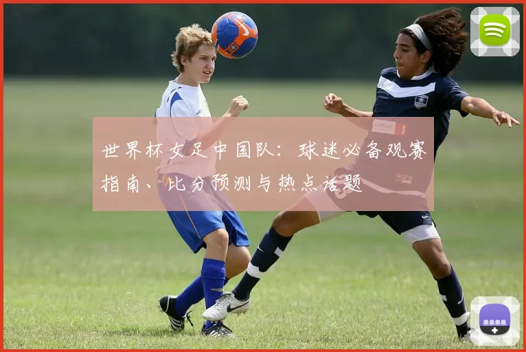 世界杯女足中国队:球迷必备观赛指南、比分预测与热点话题