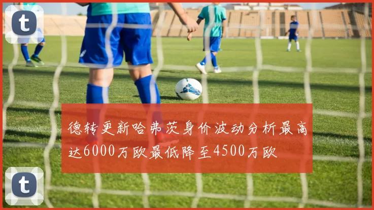 德转更新哈弗茨身价波动分析最高达6000万欧最低降至4500万欧