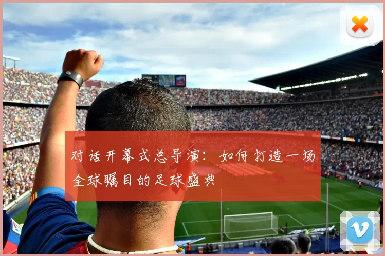 对话开幕式总导演：如何打造一场全球瞩目的足球盛典