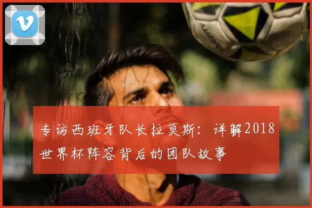专访西班牙队长拉莫斯:详解2018世界杯阵容背后的团队故事
