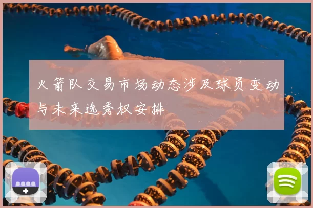 火箭队交易市场动态涉及球员变动与未来选秀权安排