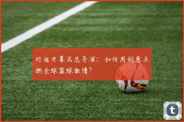 对话开幕式总导演：如何用创意点燃全球篮球激情？