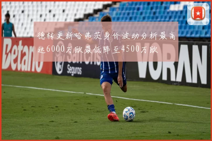 德转更新哈弗茨身价波动分析最高达6000万欧最低降至4500万欧