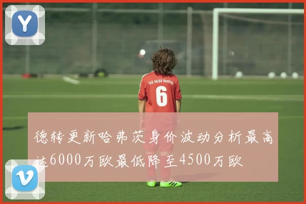 德转更新哈弗茨身价波动分析最高达6000万欧最低降至4500万欧