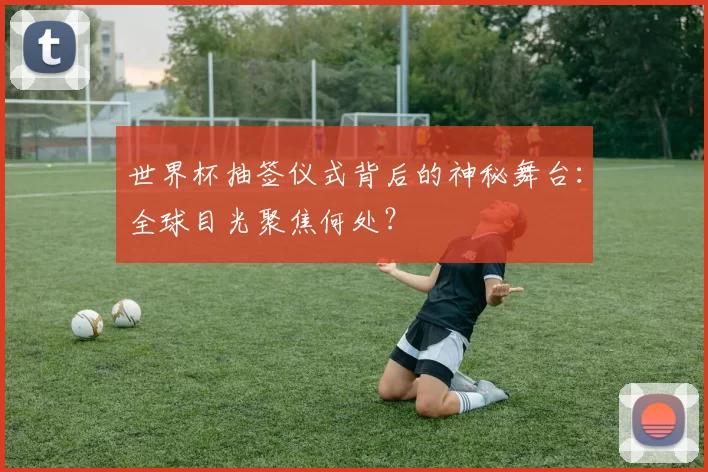 世界杯抽签仪式背后的神秘舞台：全球目光聚焦何处？