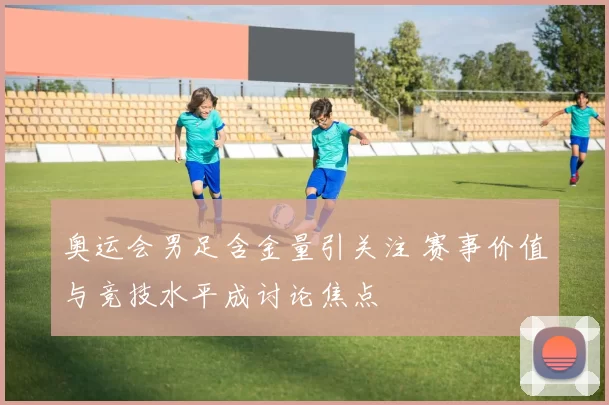 奥运会男足含金量引关注 赛事价值与竞技水平成讨论焦点