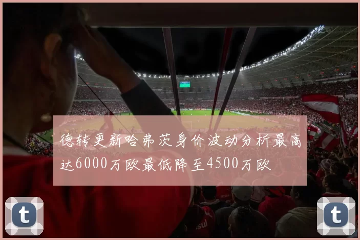 德转更新哈弗茨身价波动分析最高达6000万欧最低降至4500万欧