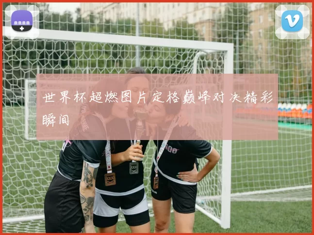 世界杯超燃图片定格巅峰对决精彩瞬间