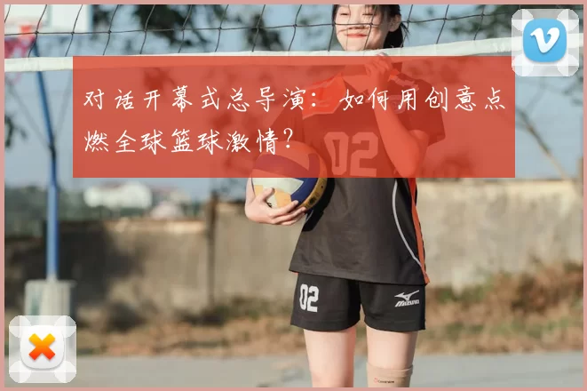 对话开幕式总导演：如何用创意点燃全球篮球激情？