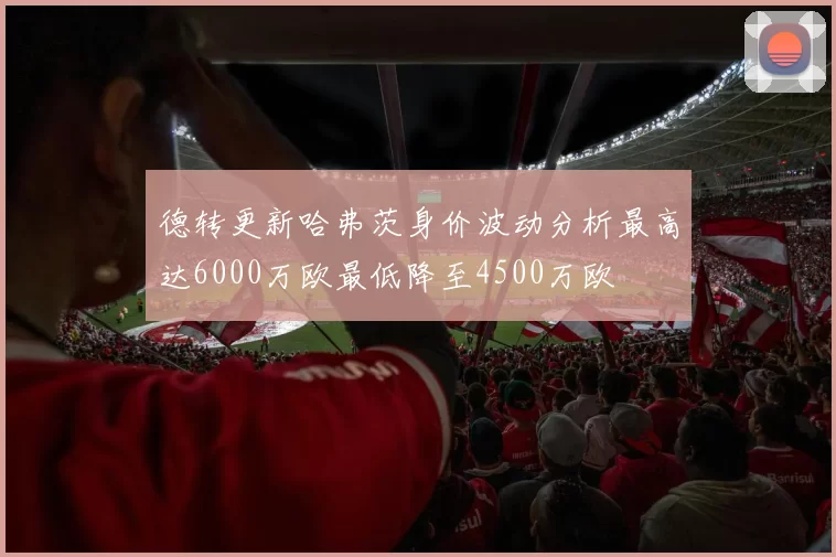 德转更新哈弗茨身价波动分析最高达6000万欧最低降至4500万欧