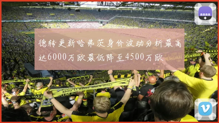 德转更新哈弗茨身价波动分析最高达6000万欧最低降至4500万欧