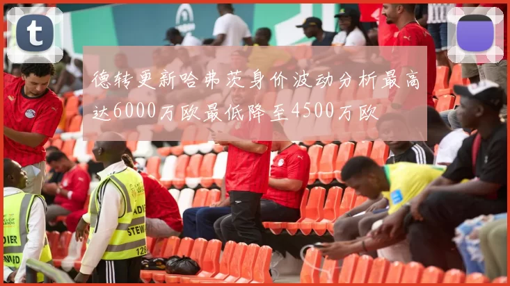 德转更新哈弗茨身价波动分析最高达6000万欧最低降至4500万欧