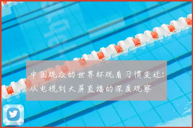 中国观众的世界杯观看习惯变迁：从电视到大屏直播的深度观察