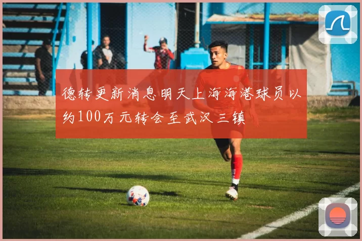 德转更新消息明天上海海港球员以约100万元转会至武汉三镇