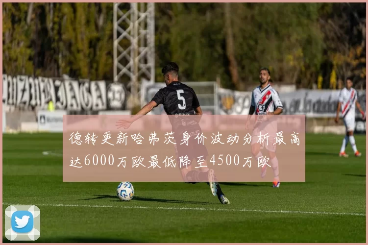 德转更新哈弗茨身价波动分析最高达6000万欧最低降至4500万欧