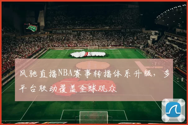 风驰直播NBA赛事转播体系升级，多平台联动覆盖全球观众