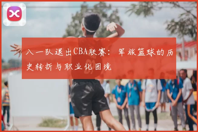 八一队退出CBA联赛：军旅篮球的历史转折与职业化困境