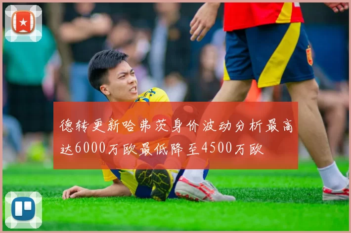 德转更新哈弗茨身价波动分析最高达6000万欧最低降至4500万欧