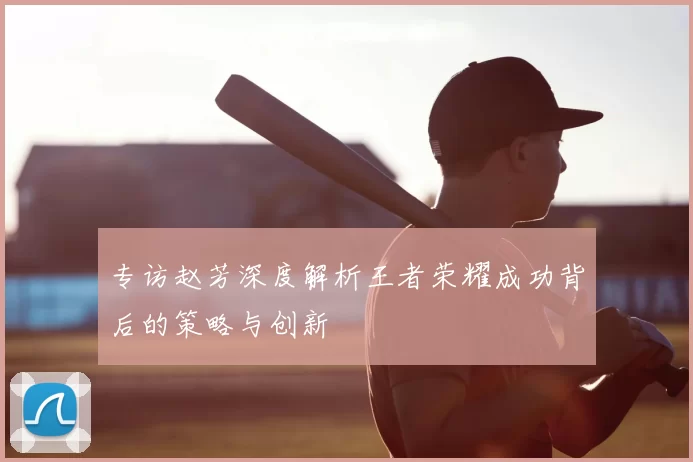 专访赵芳深度解析王者荣耀成功背后的策略与创新