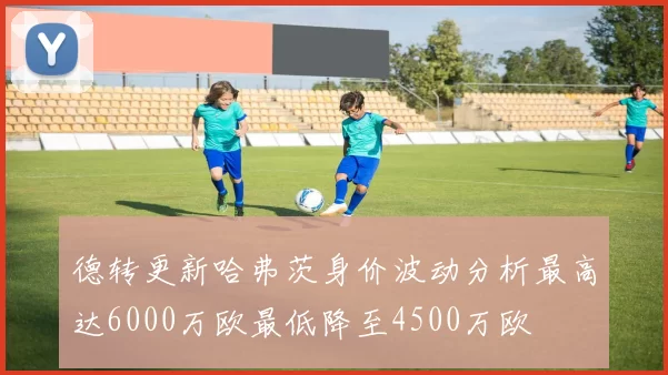 德转更新哈弗茨身价波动分析最高达6000万欧最低降至4500万欧