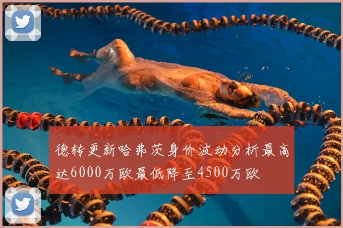 德转更新哈弗茨身价波动分析最高达6000万欧最低降至4500万欧
