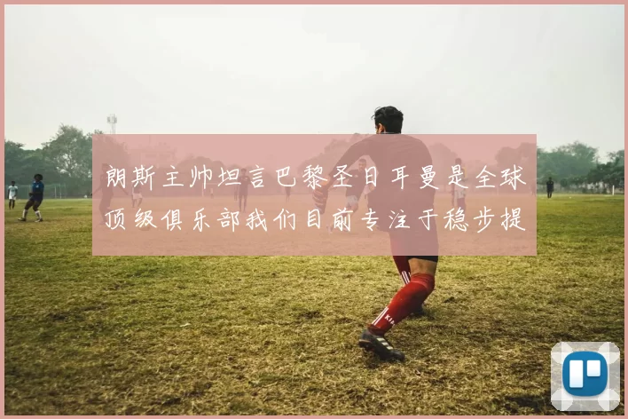 朗斯主帅坦言巴黎圣日耳曼是全球顶级俱乐部我们目前专注于稳步提升表现
