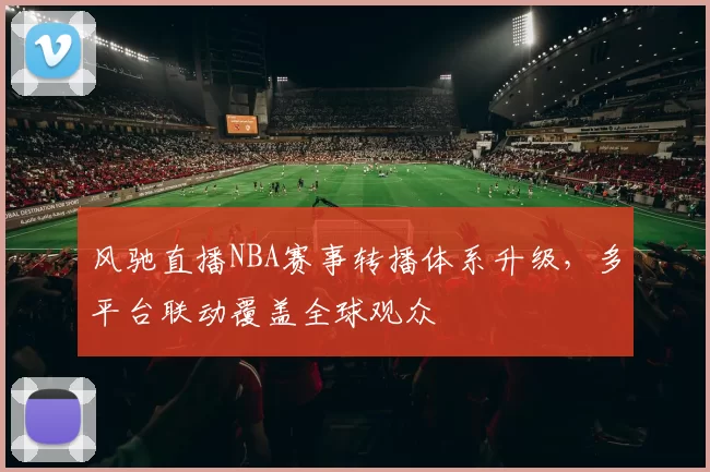 风驰直播NBA赛事转播体系升级，多平台联动覆盖全球观众