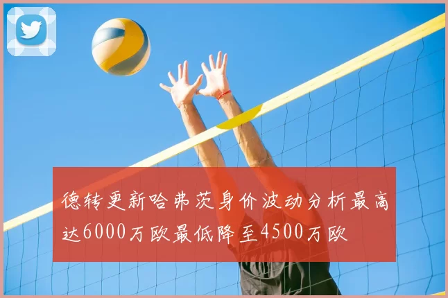 德转更新哈弗茨身价波动分析最高达6000万欧最低降至4500万欧