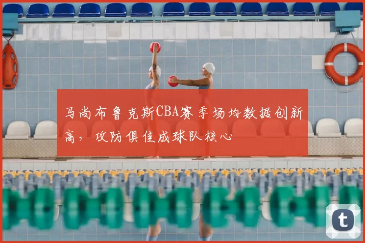 马尚布鲁克斯CBA赛季场均数据创新高,攻防俱佳成球队核心