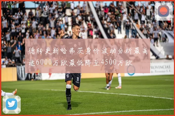 德转更新哈弗茨身价波动分析最高达6000万欧最低降至4500万欧