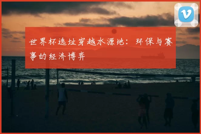 世界杯选址穿越水源地:环保与赛事的经济博弈