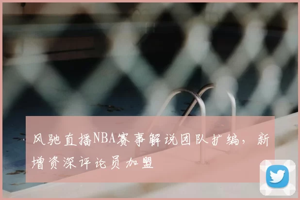 风驰直播NBA赛事解说团队扩编，新增资深评论员加盟