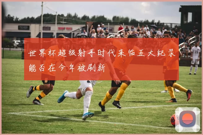 世界杯超级射手时代来临五大纪录能否在今年被刷新