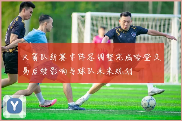 火箭队新赛季阵容调整完成哈登交易后续影响与球队未来规划