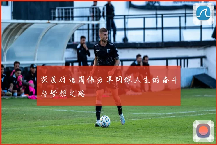 深度对话周伟分享网球人生的奋斗与梦想之路