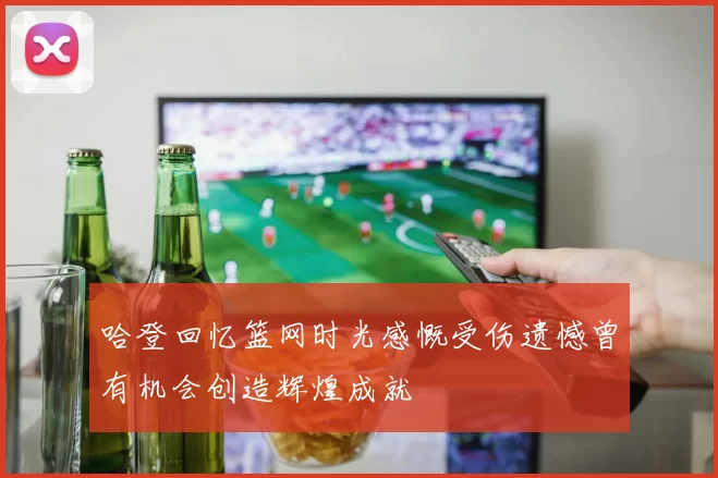 哈登回忆篮网时光感慨受伤遗憾曾有机会创造辉煌成就