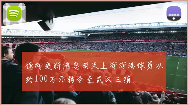德转更新消息明天上海海港球员以约100万元转会至武汉三镇
