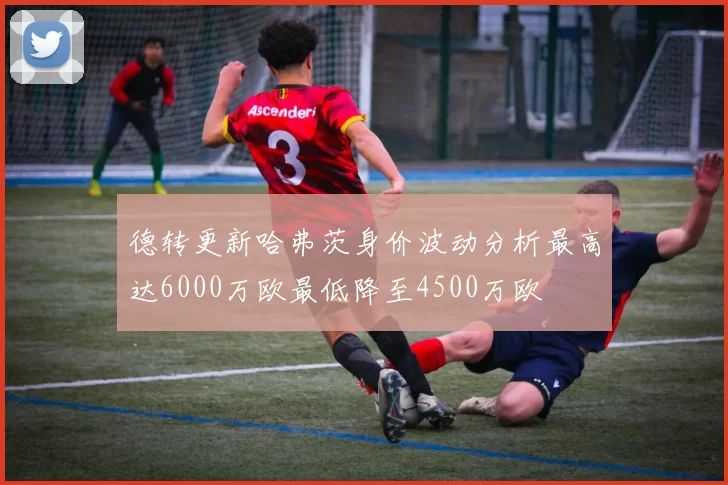 德转更新哈弗茨身价波动分析最高达6000万欧最低降至4500万欧