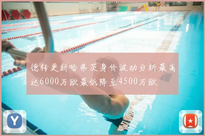 德转更新哈弗茨身价波动分析最高达6000万欧最低降至4500万欧