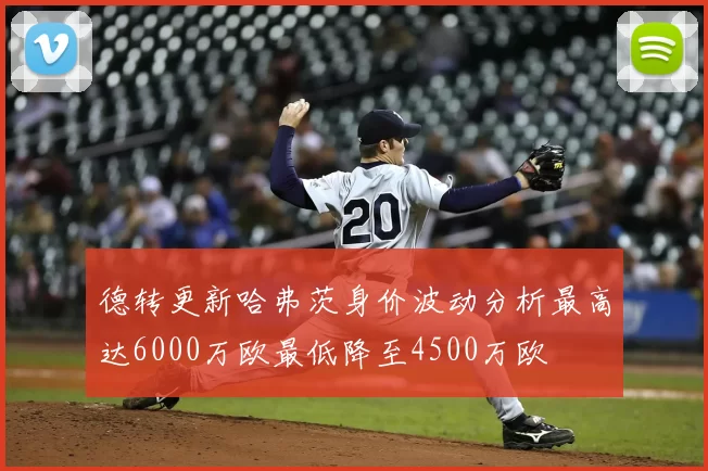 德转更新哈弗茨身价波动分析最高达6000万欧最低降至4500万欧