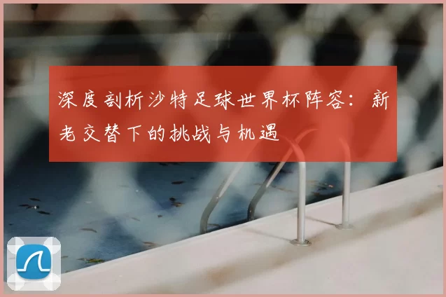 深度剖析沙特足球世界杯阵容：新老交替下的挑战与机遇