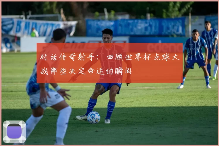 对话传奇射手：回顾世界杯点球大战那些决定命运的瞬间