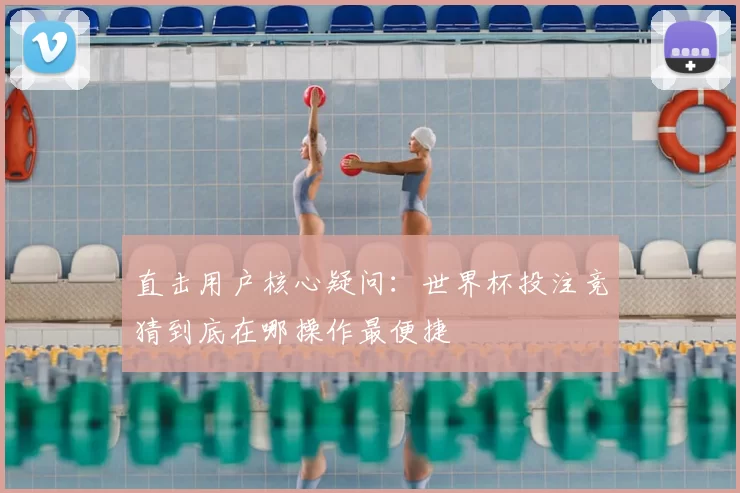 直击用户核心疑问：世界杯投注竞猜到底在哪操作最便捷