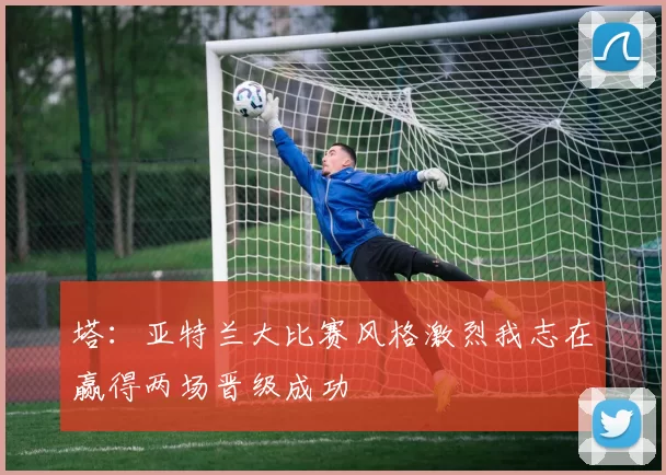 塔：亚特兰大比赛风格激烈我志在赢得两场晋级成功