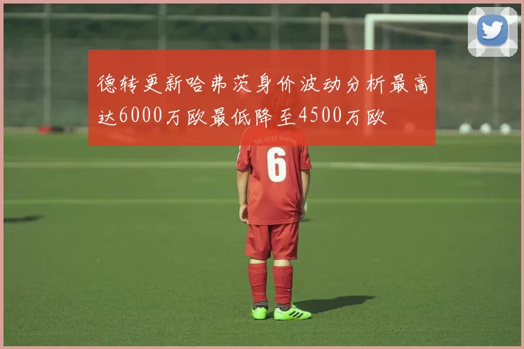 德转更新哈弗茨身价波动分析最高达6000万欧最低降至4500万欧