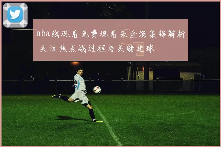nba线观看免费观看来全场集锦解析 关注焦点战过程与关键进球