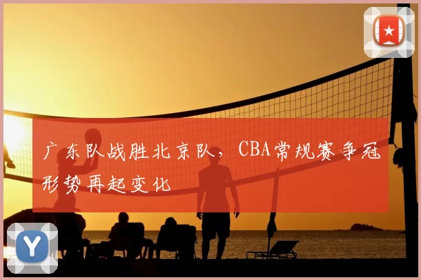 广东队战胜北京队，CBA常规赛争冠形势再起变化