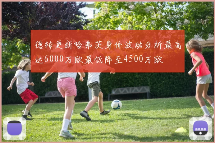 德转更新哈弗茨身价波动分析最高达6000万欧最低降至4500万欧